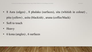• 8 Asra (edges) , 8 phalaka (surfaces), sita (whitish in colour) ,
pita (yellow) , asita (blackish) , aruna (coffee/black)
• Soft to touch
• Heavy
• 6 kona (angles) , 6 surfaces
6/18/2022
Dr.Saranya Sasi MD(Ayu) Assistant Professor Dept.of RSBK SSRAMC & H Inchal Belgaum Karnataka
17
 