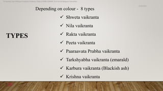 Depending on colour - 8 types
 Shweta vaikranta
 Nila vaikranta
 Rakta vaikranta
 Peeta vaikranta
 Paaraavata Prabha vaikranta
 Tarkshyabha vaikranta (emarald)
 Karbura vaikranta (Blackish ash)
 Krishna vaikranta
TYPES
6/18/2022
Dr.Saranya Sasi MD(Ayu) Assistant Professor Dept.of RSBK SSRAMC & H Inchal Belgaum Karnataka
18
 