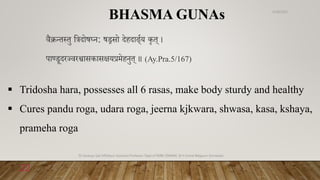 वैक्रन्त्तु विदोषघ्ि: षड्रसो देहदार््णय कृत् ।
पाण्डूदरज्वरश्वासकासक्षयप्रमेहिुत् ॥ (Ay.Pra.5/167)
BHASMA GUNAs
 Tridosha hara, possesses all 6 rasas, make body sturdy and healthy
 Cures pandu roga, udara roga, jeerna kjkwara, shwasa, kasa, kshaya,
prameha roga
6/18/2022
Dr.Saranya Sasi MD(Ayu) Assistant Professor Dept.of RSBK SSRAMC & H Inchal Belgaum Karnataka
22
 