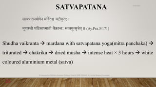 सववपातियोगेि मवदणतश्च वटीकृत: ।
मूषा्थो घवटकाध्मातो वैक्रान्त: सववमुवसृजेत् ॥ (Ay.Pra.5/171)
SATVAPATANA
Shudha vaikranta  mardana with satvapatana yoga(mitra panchaka) 
triturated  chakrika  dried musha  intense heat × 3 hours  white
coloured aluminium metal (satva)
6/18/2022
Dr.Saranya Sasi MD(Ayu) Assistant Professor Dept.of RSBK SSRAMC & H Inchal Belgaum Karnataka
23
 