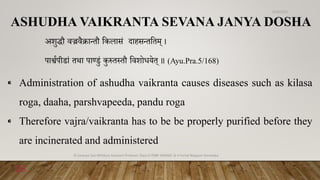 ASHUDHA VAIKRANTA SEVANA JANYA DOSHA
अशुद्धौ वज्रवैक्रान्तौ वकिासं दाहसन्तवतम् ।
पाश्वणपीडां तथा पाण्डुं कुरुत्तौ ववशोधयेत् ॥ (Ayu.Pra.5/168)
⁌ Administration of ashudha vaikranta causes diseases such as kilasa
roga, daaha, parshvapeeda, pandu roga
⁌ Therefore vajra/vaikranta has to be be properly purified before they
are incinerated and administered
6/18/2022
Dr.Saranya Sasi MD(Ayu) Assistant Professor Dept.of RSBK SSRAMC & H Inchal Belgaum Karnataka
26
 