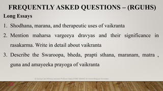 FREQUENTLY ASKED QUESTIONS – (RGUHS)
Long Essays
1. Shodhana, marana, and therapeutic uses of vaikranta
2. Mention maharsa vargeeya dravyas and their significance in
rasakarma. Write in detail about vaikranta
3. Describe the Swaroopa, bheda, prapti sthana, maranam, matra ,
guna and amayeeka prayoga of vaikranta
6/18/2022
Dr.Saranya Sasi MD(Ayu) Assistant Professor Dept.of RSBK SSRAMC & H Inchal Belgaum Karnataka
28
 