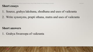 Short essays
1. Source, grahya lakshana, shodhana and uses of vaikranta
2. Write synonyms, prapti sthana, matra and uses of vaikranta
Short answers
1. Grahya Swaroopa of vaikranta
6/18/2022
Dr.Saranya Sasi MD(Ayu) Assistant Professor Dept.of RSBK SSRAMC & H Inchal Belgaum Karnataka
29
 