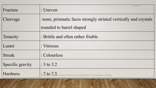 Fracture : Uneven
Cleavage : none, prismatic faces strongly striated vertically and crystals
rounded to barrel shaped
Tenacity : Brittle and often rather friable
Luster : Vitreous
Streak : Colourless
Specific gravity : 3 to 3.2
Hardness : 7 to 7.5
6/18/2022
Dr.Saranya Sasi MD(Ayu) Assistant Professor Dept.of RSBK SSRAMC & H Inchal Belgaum Karnataka
6
 