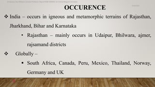 OCCURENCE
 India – occurs in igneous and metamorphic terrains of Rajasthan,
Jharkhand, Bihar and Karnataka
• Rajasthan – mainly occurs in Udaipur, Bhilwara, ajmer,
rajsamand districts
 Globally –
 South Africa, Canada, Peru, Mexico, Thailand, Norway,
Germany and UK
6/18/2022
Dr.Saranya Sasi MD(Ayu) Assistant Professor Dept.of RSBK SSRAMC & H Inchal Belgaum Karnataka
8
 