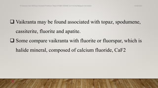  Vaikranta may be found associated with topaz, spodumene,
cassiterite, fluorite and apatite.
 Some compare vaikranta with fluorite or fluorspar, which is
halide mineral, composed of calcium fluoride, CaF2
6/18/2022
Dr.Saranya Sasi MD(Ayu) Assistant Professor Dept.of RSBK SSRAMC & H Inchal Belgaum Karnataka
9
 