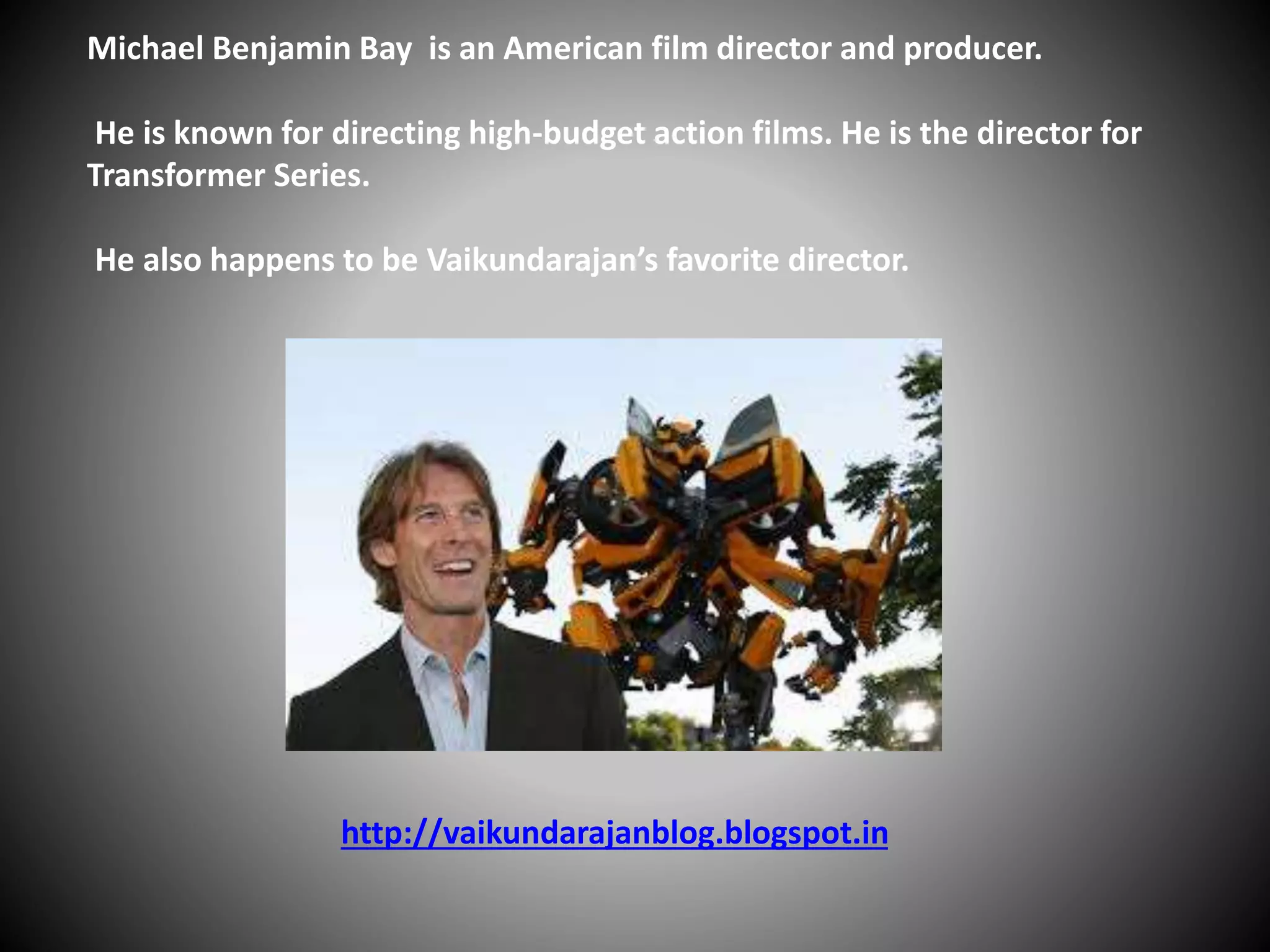 Michael Benjamin Bay is an American film director and producer.
He is known for directing high-budget action films. He is the director for
Transformer Series.
He also happens to be Vaikundarajan’s favorite director.
http://vaikundarajanblog.blogspot.in
 