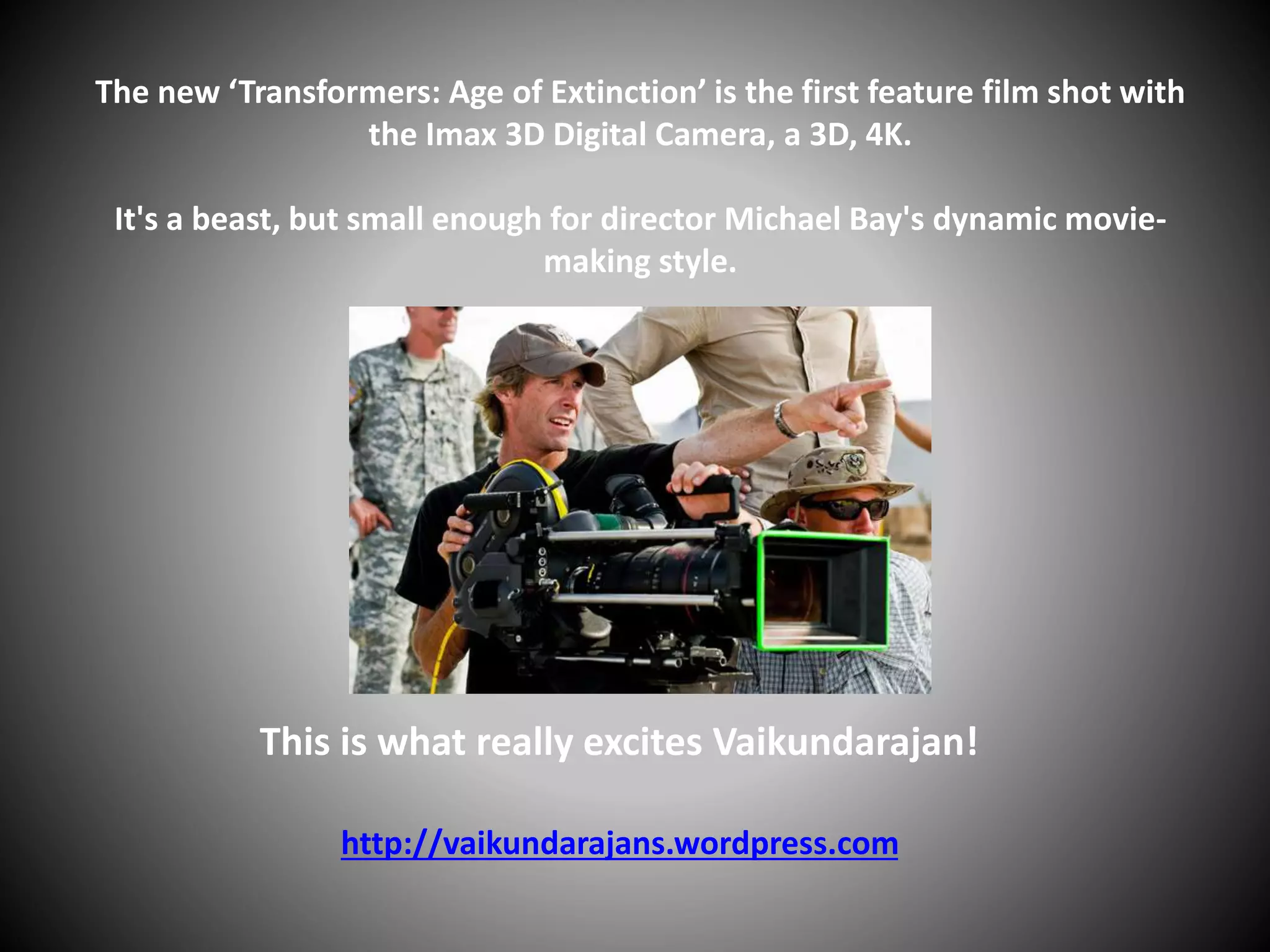 The new ‘Transformers: Age of Extinction’ is the first feature film shot with
the Imax 3D Digital Camera, a 3D, 4K.
It's a beast, but small enough for director Michael Bay's dynamic movie-
making style.
This is what really excites Vaikundarajan!
http://vaikundarajans.wordpress.com
 