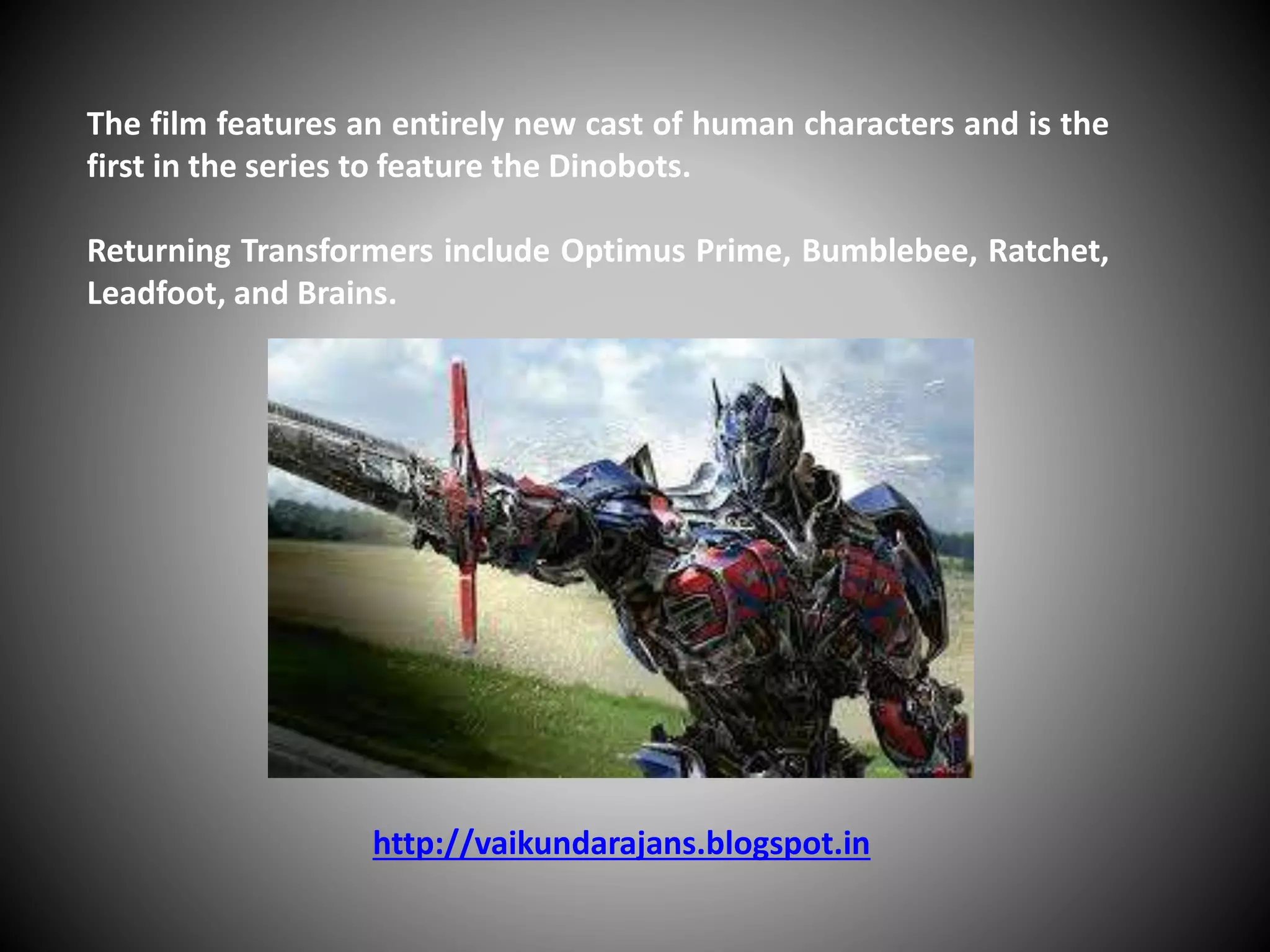 The film features an entirely new cast of human characters and is the
first in the series to feature the Dinobots.
Returning Transformers include Optimus Prime, Bumblebee, Ratchet,
Leadfoot, and Brains.
http://vaikundarajans.blogspot.in
 