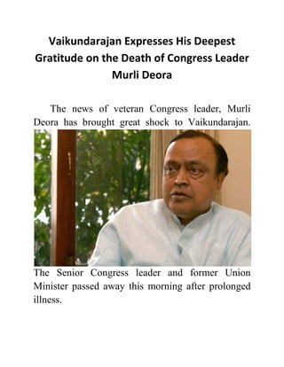 Vaikundarajan Expresses His Deepest 
Gratitude on the Death of Congress Leader 
Murli Deora 
The news of veteran Congress leader, Murli 
Deora has brought great shock to Vaikundarajan. 
The Senior Congress leader and former Union 
Minister passed away this morning after prolonged 
illness. 
 