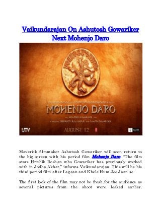Vaikundarajan On Ashutosh Gowariker
Next Mohenjo Daro
Maverick filmmaker Ashutosh Gowariker will soon return to
the big screen with his period film Mohenjo Daro. “The film
stars Hrithik Roshan who Gowariker has previously worked
with in Jodha Akbar,” informs Vaikundarajan. This will be his
third period film after Lagaan and Khele Hum Jee Jaan se.
The first look of the film may not be fresh for the audience as
several pictures from the shoot were leaked earlier.
 