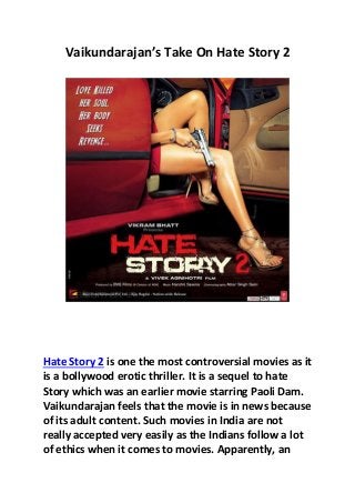 Vaikundarajan’s Take On Hate Story 2
Hate Story 2 is one the most controversial movies as it
is a bollywood erotic thriller. It is a sequel to hate
Story which was an earlier movie starring Paoli Dam.
Vaikundarajan feels that the movie is in news because
of its adult content. Such movies in India are not
really accepted very easily as the Indians follow a lot
of ethics when it comes to movies. Apparently, an
 
