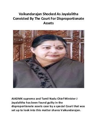 Vaikundarajan Shocked As Jayalalitha 
Convicted By The Court For Disproportionate 
Assets 
AIADMK supremo and Tamil Nadu Chief Minister J 
Jayalalitha has been found guilty in the 
disproportionate assets case by a special Court that was 
set up to look into this matter shares Vaikundarajan. 
 