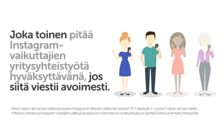 Joka toinen pitää
Instagram-
vaikuttajien
yritysyhteistyötä
hyväksyttävänä, jos
siitä viestii avoimesti.
MissämäärinoletsamaamieltäseuraavienInstagramiinliittyvienväittämienkanssa?(5-7asteikolla1-7,jossa7=täysinsamaamieltä)
YhteistyöyritystenjaInstagram-käyttäjienvälilläja/taiepäsuoramainontaonhyväksyttävää,joskäyttäjäkertooavoimestiyhteistyöstä.
 