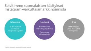 Selvitimme suomalaisten käsitykset
Instagram-vaikuttajamarkkinoinnista
Kohderyhmä
15-65 –vuotiaat
suomalaiset
Instagramin käyttäjät
Menetelmä
Kvantitatiivinen
internet-kyselytutkimus
Tiedonkeruu:
M3 Research Oy
Otos
1884 vastaajaa,
joista 492 käyttää
Instagramia.
Data on painotettu vastaamaan Suomen väestöä
 