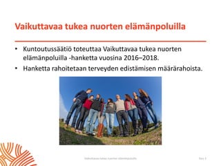 Vaikuttavaa tukea nuorten elämänpoluilla
• Kuntoutussäätiö toteuttaa Vaikuttavaa tukea nuorten
elämänpoluilla -hanketta vuosina 2016–2018.
• Hanketta rahoitetaan terveyden edistämisen määrärahoista.
Vaikuttavaa tukea nuorten elämänpoluilla Sivu 2
 