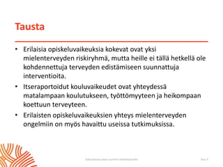 Tausta
• Erilaisia opiskeluvaikeuksia kokevat ovat yksi
mielenterveyden riskiryhmä, mutta heille ei tällä hetkellä ole
kohdennettuja terveyden edistämiseen suunnattuja
interventioita.
• Itseraportoidut kouluvaikeudet ovat yhteydessä
matalampaan koulutukseen, työttömyyteen ja heikompaan
koettuun terveyteen.
• Erilaisten opiskeluvaikeuksien yhteys mielenterveyden
ongelmiin on myös havaittu useissa tutkimuksissa.
Sivu 3Vaikuttavaa tukea nuorten elämänpoluilla
 
