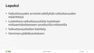Lopuksi
• Vaikuttavuuden arviointi edellyttää vaikuttavuuden
määrittelyä
• Luotettava vaikuttavuustieto tuotetaan
mittaamiskohteeseen soveltuvilla mittareilla
• Vaikuttavuustiedon käsittely
• Vieminen päätöksentekoon
8.5.2020Minna Kivipelto 10
 