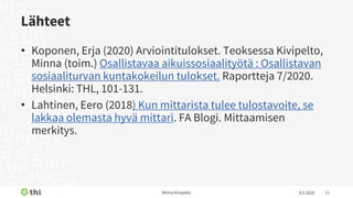 Lähteet
• Koponen, Erja (2020) Arviointitulokset. Teoksessa Kivipelto,
Minna (toim.) Osallistavaa aikuissosiaalityötä : Osallistavan
sosiaaliturvan kuntakokeilun tulokset. Raportteja 7/2020.
Helsinki: THL, 101-131.
• Lahtinen, Eero (2018) Kun mittarista tulee tulostavoite, se
lakkaa olemasta hyvä mittari. FA Blogi. Mittaamisen
merkitys.
8.5.2020Minna Kivipelto 11
 