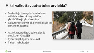 Miksi vaikuttavuutta tulee arvioida?
• Sosiaali- ja terveydenhuollolla on
erilaisia vaikutuksia yksilöön,
yhteisöihin ja yhteiskuntaan
• Vaikutukset voivat olla ennakoituja tai
ennakoimattomia
• Asiakkaat, potilaat, palvelujen ja
etuuksien käyttäjät
• Työntekijät, työmenetelmät
• Talous, rahoittajat
8.5.2020Minna Kivipelto 3
 