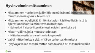 Hyvinvoinnin mittaaminen
8.5.2020Minna Kivipelto 4
• Mittaaminen = asioiden ja ilmiöiden määrän määrittämistä;
muutoksen näkyväksi tekemistä
• Mittaaminen edellyttää ilmiön tai asian käsitteellistämistä ja
operationalisointia mitattavaan muotoon
• Esimerkki: Taloudellisen tilanteesi arviointi asteikolla 1-5
• Mittari=väline, jolla muutos todetaan
• Mittarissa useita asiaa mittaavia kysymyksiä
• Validi mittari mittaa sitä, mitä on tarkoituskin mitata
• Pysyvä ja vakaa mittari mittaa samaa asiaa eri mittauskerroilla
 