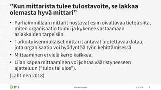 ”Kun mittarista tulee tulostavoite, se lakkaa
olemasta hyvä mittari”
• Parhaimmillaan mittarit nostavat esiin oivaltavaa tietoa siitä,
miten organisaatio toimii ja kykenee vastaamaan
asiakkaiden tarpeisiin.
• Tarkoituksenmukaiset mittarit antavat luotettavaa dataa,
jota organisaatio voi hyödyntää työn kehittämisessä.
• Mittaaminen ei vielä kerro kaikkea.
• Liian kapea mittaaminen voi johtaa vääristyneeseen
ajatteluun (”tulos tai ulos”).
(Lahtinen 2018)
8.5.2020Minna Kivipelto 5
 