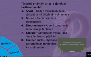 Tärkeinä pitämäni asiat ja ajatukset
tarttuvat muihin
4. Arvot – Tiedän mikä on minulle
tärkeää ja millä keinoin voin toimia
5. Missio – Tiedän elämäni
tarkoitukset
6. Sitoutuminen – Arvoni toteutuvat
sanoissani ja teoissani
7. Energia – Minussa on virtaa, joka
lataa ihmiset ympärilläni
8. Tunteen siirto – Kykenen
tartuttamaan tunnetilani
kanssaihmisiin
 