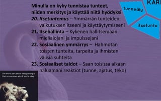Minulla on kyky tunnistaa tunteet,
niiden merkitys ja käyttää niitä hyödyksi
20. Itsetuntemus – Ymmärrän tunteideni
vaikutuksen itseeni ja käyttäytymiseeni
21. Itsehallinta – Kykenen hallitsemaan
mielialojani ja impulssejani
22. Sosiaalinen ymmärrys – Hahmotan
toisten tunteita, tarpeita ja ihmisten
välisiä suhteita
23. Sosiaaliset taidot – Saan toisissa aikaan
haluamani reaktiot (tunne, ajatus, teko)
 