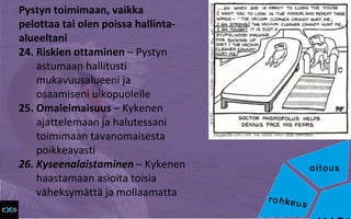 Pystyn toimimaan, vaikka
pelottaa tai olen poissa hallinta-
alueeltani
24. Riskien ottaminen – Pystyn
astumaan hallitusti
mukavuusalueeni ja
osaamiseni ulkopuolelle
25. Omaleimaisuus – Kykenen
ajattelemaan ja halutessani
toimimaan tavanomaisesta
poikkeavasti
26. Kyseenalaistaminen – Kykenen
haastamaan asioita toisia
väheksymättä ja mollaamatta
 