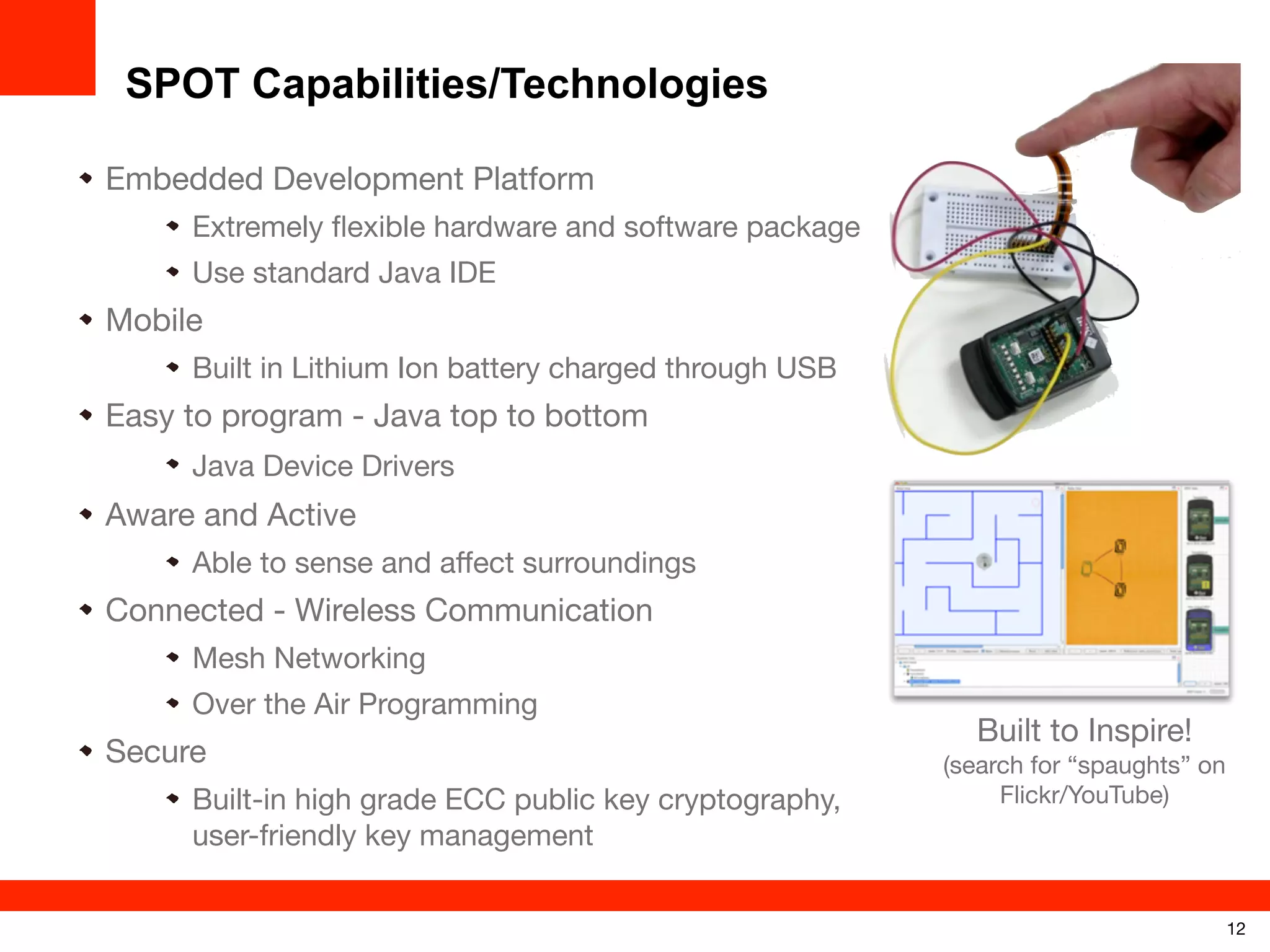 SPOT Capabilities/Technologies
Embedded Development Platform
Extremely ﬂexible hardware and software package
Use standard Java IDE

Mobile
Built in Lithium Ion battery charged through USB

Easy to program - Java top to bottom
Java Device Drivers

Aware and Active
Able to sense and aﬀect surroundings

Connected - Wireless Communication
Mesh Networking
Over the Air Programming

Secure
Built-in high grade ECC public key cryptography,
user-friendly key management

Built to Inspire!
(search for “spaughts” on
Flickr/YouTube)

12

 