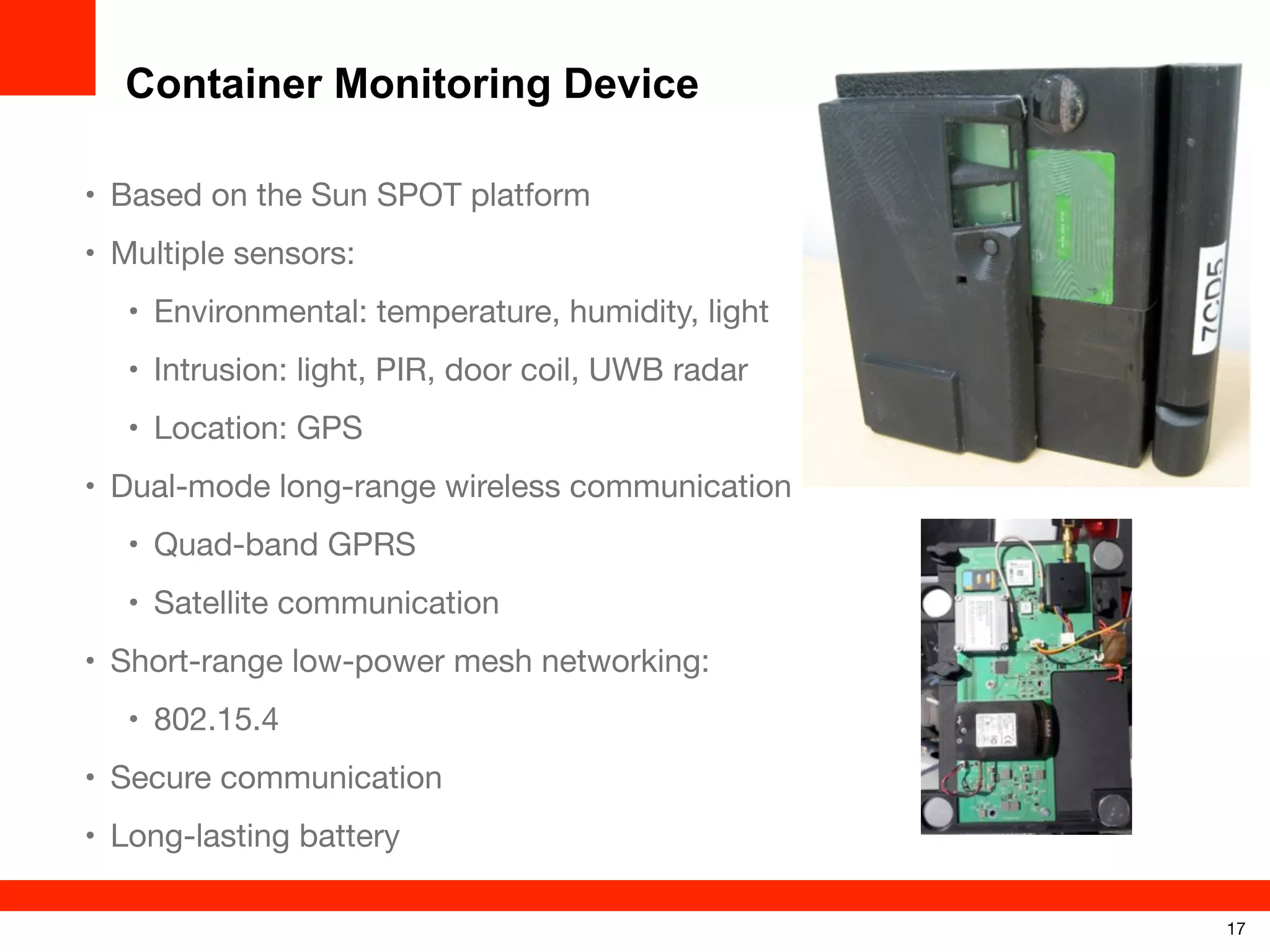 Container Monitoring Device
• Based on the Sun SPOT platform
• Multiple sensors:
• Environmental: temperature, humidity, light
• Intrusion: light, PIR, door coil, UWB radar
• Location: GPS
• Dual-mode long-range wireless communication
• Quad-band GPRS
• Satellite communication
• Short-range low-power mesh networking:
• 802.15.4
• Secure communication
• Long-lasting battery
17

 