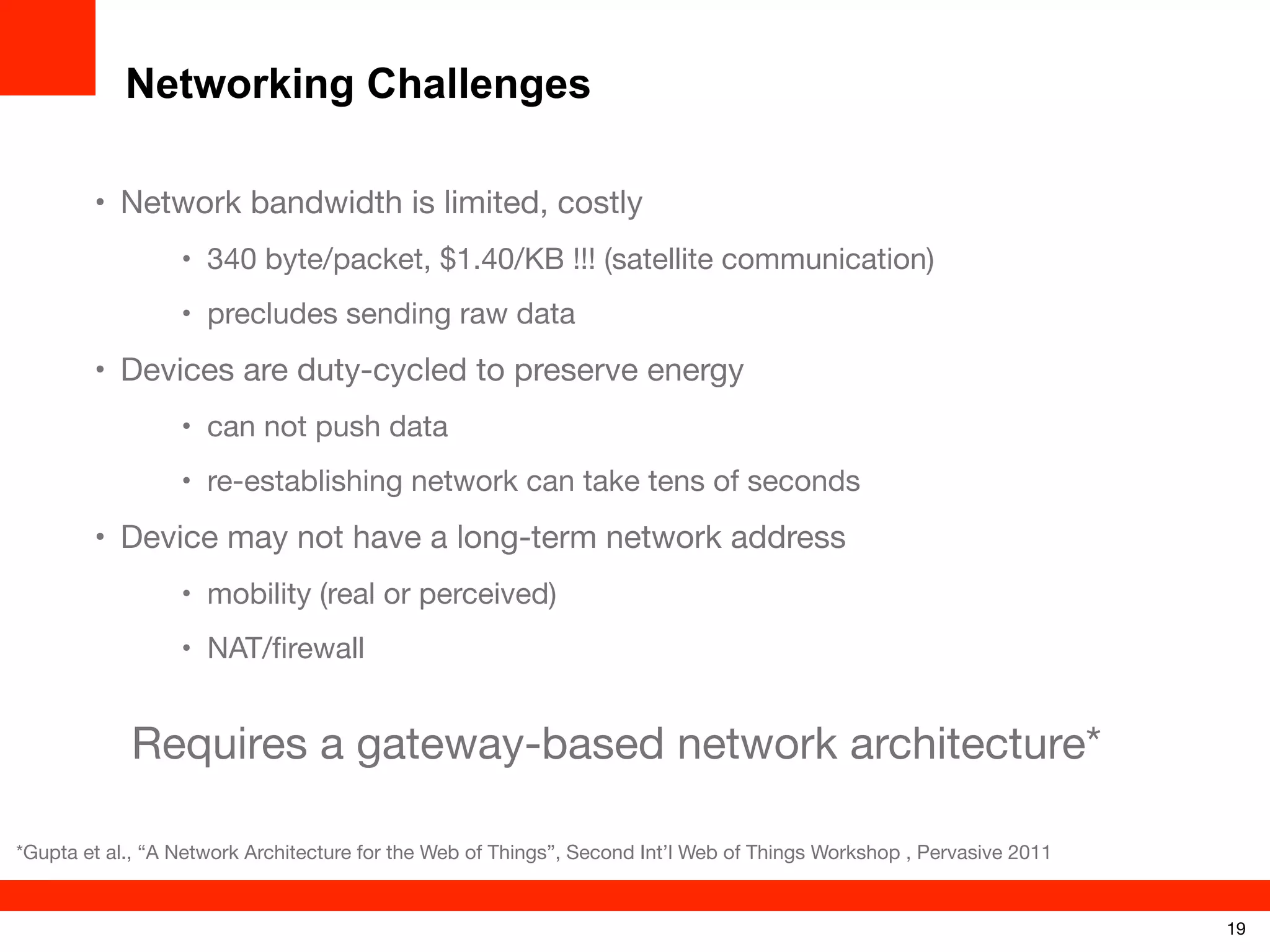 Networking Challenges
• Network bandwidth is limited, costly
• 340 byte/packet, $1.40/KB !!! (satellite communication)
• precludes sending raw data

• Devices are duty-cycled to preserve energy
• can not push data
• re-establishing network can take tens of seconds

• Device may not have a long-term network address
• mobility (real or perceived)
• NAT/ﬁrewall

Requires a gateway-based network architecture*
*Gupta et al., “A Network Architecture for the Web of Things”, Second Int’l Web of Things Workshop , Pervasive 2011

19

 