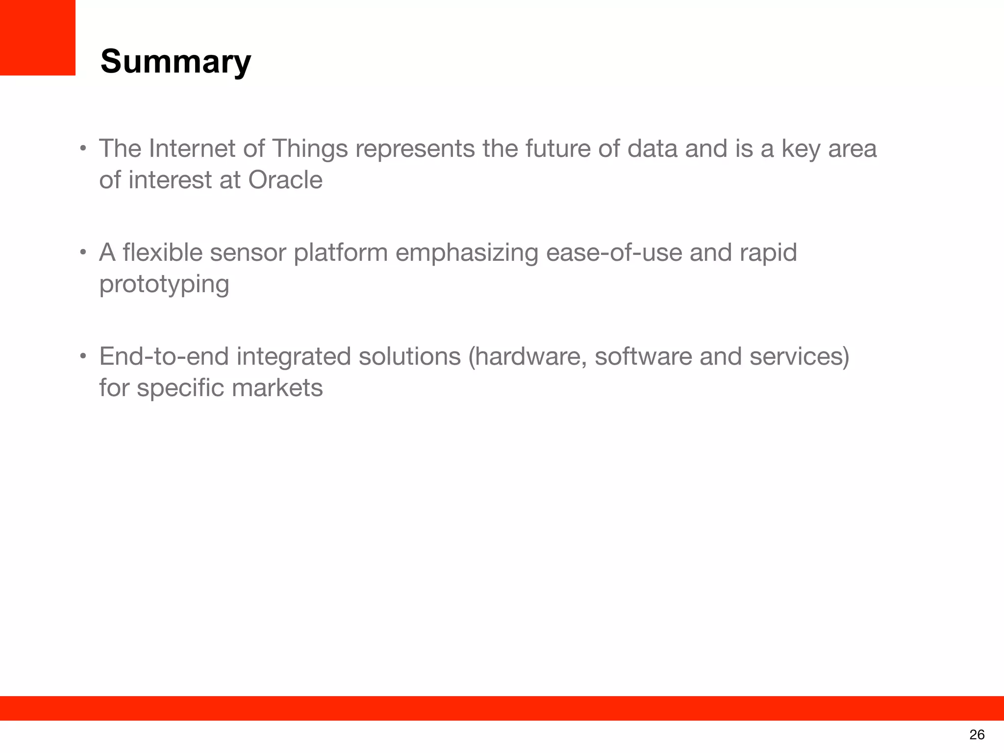 Summary
• The Internet of Things represents the future of data and is a key area
of interest at Oracle
• A ﬂexible sensor platform emphasizing ease-of-use and rapid
prototyping
• End-to-end integrated solutions (hardware, software and services)
for speciﬁc markets

26

 