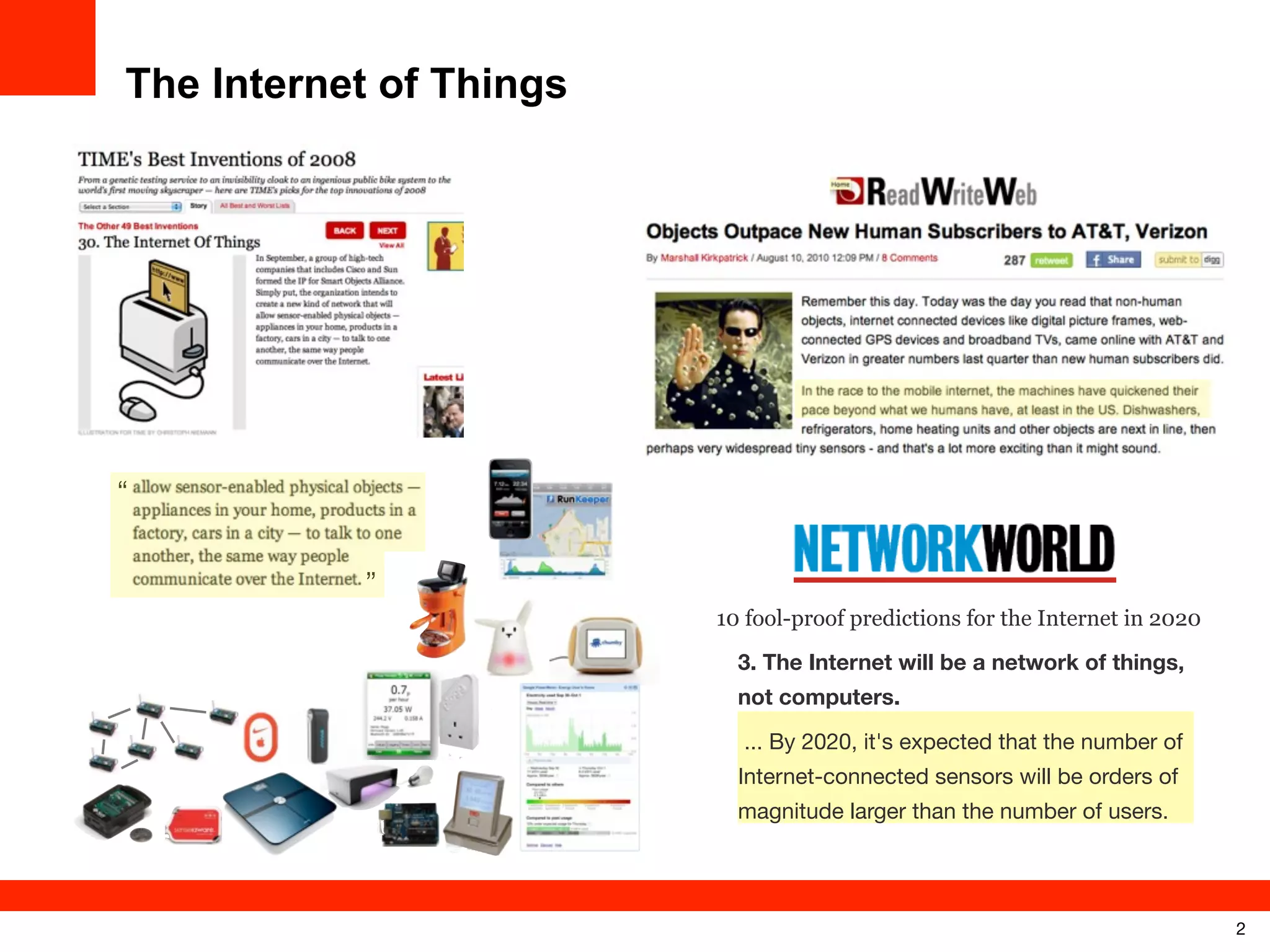 The Internet of Things

“
’’
10 fool-proof predictions for the Internet in 2020
3. The Internet will be a network of things,
not computers.
... By 2020, it's expected that the number of
Internet-connected sensors will be orders of
magnitude larger than the number of users.

2

 