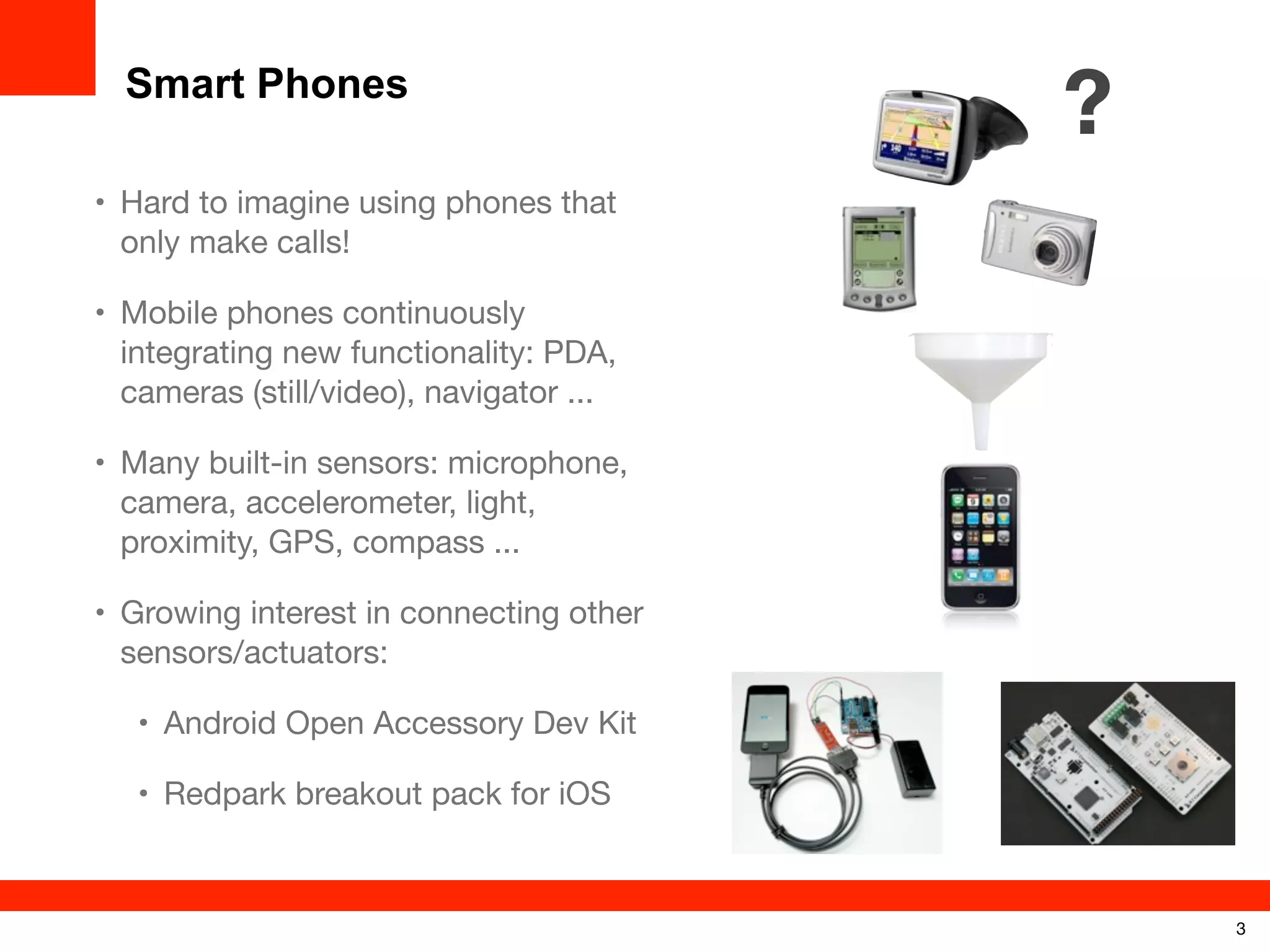 Smart Phones

?

• Hard to imagine using phones that
only make calls!
• Mobile phones continuously
integrating new functionality: PDA,
cameras (still/video), navigator ...
• Many built-in sensors: microphone,
camera, accelerometer, light,
proximity, GPS, compass ...
• Growing interest in connecting other
sensors/actuators:
• Android Open Accessory Dev Kit
• Redpark breakout pack for iOS

3

 