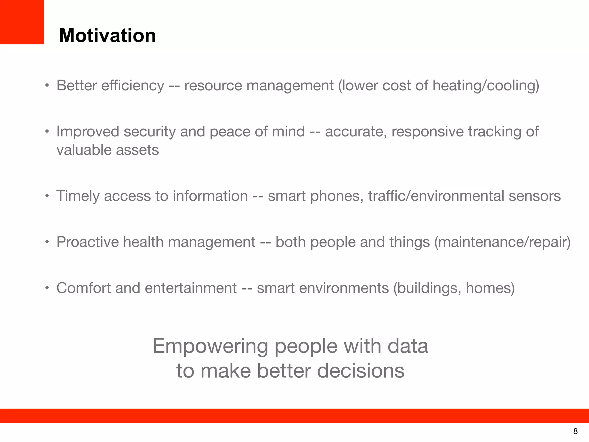 Motivation
• Better eﬃciency -- resource management (lower cost of heating/cooling)
• Improved security and peace of mind -- accurate, responsive tracking of
valuable assets
• Timely access to information -- smart phones, traﬃc/environmental sensors
• Proactive health management -- both people and things (maintenance/repair)
• Comfort and entertainment -- smart environments (buildings, homes)

Empowering people with data
to make better decisions
8

 