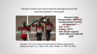 Kenyan runners have dominated for decades and are the
skinniest athletes in the world
Kenyan’s diets
Energy Intake: 2987Kcal
-Carbohydrates: 76.5%!!
-10.7g/kg/day!!
-Fat: 13.4%
-Protein: 10.1%
-20% Simple sugars!!
HIGH CHO and LOW FAT
diet!!
Onywera, V.O. et al. Food and macronutrient intake of elite Kenyan
distance runners. Int. J. Sport. Nutr. Exerc. Metab. 14: 709-719, 2004.
 