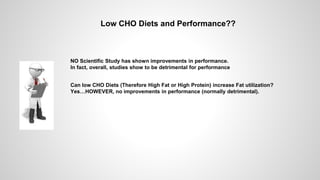 Low CHO Diets and Performance??
Can low CHO Diets (Therefore High Fat or High Protein) increase Fat utilization?
Yes…HOWEVER, no improvements in performance (normally detrimental).
NO Scientific Study has shown improvements in performance.
In fact, overall, studies show to be detrimental for performance
 