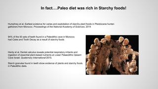 Humphrey et al. Earliest evidence for caries and exploitation of starchy plant foods in Pleistocene hunter-
gatherers from Morocco. Proceedings of the National Academy of Sciences. 2014
94% of the 50 sets of teeth found in a Paleolithic cave in Morocco
had Caies and Tooth Decay as a result of starchy foods
Hardy et al. Dental calculus reveals potential respiratory irritants and
ingestion of essential plant-based nutrients at Lower Palaeolithic Qesem
Cave Israel. Quaternary International 2015.
Starch granules found in teeth show evidence of plants and starchy foods
in Paleolithic diets.
In fact….Paleo diet was rich in Starchy foods!
 