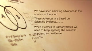 We have seen amazing advances in the
science of the sport
These Advances are based on
Scientific Evidence………
When it comes to Carbohydrates We
need to keep applying the scientific
approach and evidence
 