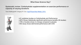 Systematic review: Carbohydrate supplementation on exercise performance or
capacity of varying durations
Trent Stellingwerff, Gregory R. Cox. Appl Physiol Nutr Metab, 2014.
61 published studies on Carbohydrate and Performance
82% Shows Statistically significant performance benefits (50 studies)
18% of studies shows no change compared to placebo
NO study shows detrimental performance with CHO
What Does Science Say?
 