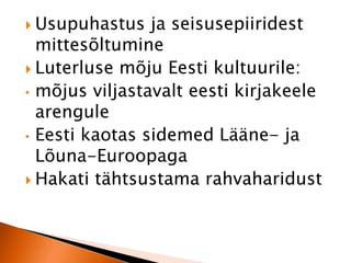  Usupuhastus ja seisusepiiridest 
mittesõltumine 
 Luterluse mõju Eesti kultuurile: 
• mõjus viljastavalt eesti kirjakeele 
arengule 
• Eesti kaotas sidemed Lääne- ja 
Lõuna-Euroopaga 
 Hakati tähtsustama rahvaharidust 
 