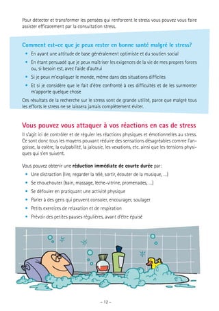 Pour détecter et transformer les pensées qui renforcent le stress vous pouvez vous faire
assister efficacement par la consultation stress.

Comment est-ce que je peux rester en bonne santé malgré le stress?
•	 En ayant une attitude de base généralement optimiste et du soutien social
•	 En étant persuadé que je peux maîtriser les exigences de la vie de mes propres forces
ou, si besoin est, avec l’aide d’autrui
•	 Si je peux m’expliquer le monde, même dans des situations difficiles
•	 Et si je considère que le fait d’être confronté à ces difficultés et de les surmonter
m’apporte quelque chose
Ces résultats de la recherche sur le stress sont de grande utilité, parce que malgré tous
les efforts le stress ne se laissera jamais complètement éviter.

Vous pouvez vous attaquer à vos réactions en cas de stress
Il s’agit ici de contrôler et de réguler les réactions physiques et émotionnelles au stress.
Ce sont donc tous les moyens pouvant réduire des sensations désagréables comme l’angoisse, la colère, la culpabilité, la jalousie, les vexations, etc. ainsi que les tensions physiques qui s’en suivent.
Vous pouvez obtenir une réduction immédiate de courte durée par:
•	 Une distraction (lire, regarder la télé, sortir, écouter de la musique, …)
•	 Se chouchouter (bain, massage, lèche-vitrine, promenades, …)
•	 Se défouler en pratiquant une activité physique
•	 Parler à des gens qui peuvent consoler, encourager, soulager
•	 Petits exercices de relaxation et de respiration
•	 Prévoir des petites pauses régulières, avant d’être épuisé

- 12 -

 