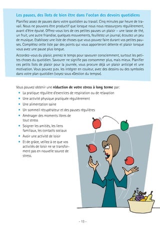 Les pauses, des îlots de bien être dans l’océan des devoirs quotidiens
Planifiez assez de pauses dans votre quotidien au travail. Cinq minutes par heure de travail. Nous ne pouvons être productif que lorsque nous nous ressourçons régulièrement,
avant d’être épuisé. Offrez-vous lors de ces petites pauses un plaisir – une tasse de thé,
un fruit, une autre friandise, quelques mouvements, feuilletez un journal, écoutez un peu
de musique. Etablissez une liste de choses que vous pouvez faire durant vos petites pauses. Complétez cette liste par des points qui vous apporteront détente et plaisir lorsque
vous avez une pause plus longue.
Accordez-vous du plaisir, prenez le temps pour savourer consciemment, surtout les petites choses du quotidien. Savourer ne signifie pas consommer plus, mais mieux. Planifier
ces petits îlots de plaisir pour la journée, vous procure déjà un plaisir anticipé et une
motivation. Vous pouvez p.ex. les intégrer en couleur, avec des dessins ou des symboles
dans votre plan quotidien (voyez sous «Gestion du temps»).
Vous pouvez obtenir une réduction de votre stress à long terme par:
•	 La pratique régulière d’exercices de respiration ou de relaxation
•	 Une activité physique pratiquée régulièrement
•	 Une alimentation saine
•	 Un sommeil récupérateur et des pauses régulières
•	 Aménager des moments libres de
tout stress
•	 Soigner les amitiés, les liens
familiaux, les contacts sociaux
•	 Avoir une activité de loisir
•	 Et de grâce, veillez à ce que vos
activités de loisir ne se transforment pas en nouvelle source de
stress.

- 13 -

 