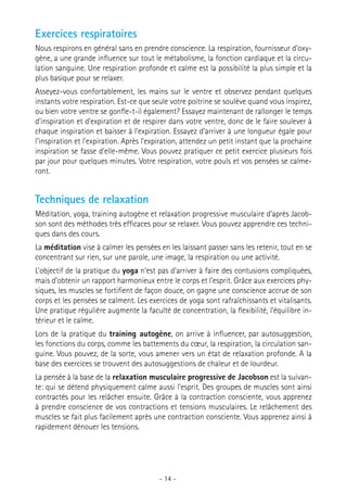 Exercices respiratoires
Nous respirons en général sans en prendre conscience. La respiration, fournisseur d’oxygène, a une grande influence sur tout le métabolisme, la fonction cardiaque et la circulation sanguine. Une respiration profonde et calme est la possibilité la plus simple et la
plus basique pour se relaxer.
Asseyez-vous confortablement, les mains sur le ventre et observez pendant quelques
instants votre respiration. Est-ce que seule votre poitrine se soulève quand vous inspirez,
ou bien votre ventre se gonfle-t-il également? Essayez maintenant de rallonger le temps
d’inspiration et d’expiration et de respirer dans votre ventre, donc de le faire soulever à
chaque inspiration et baisser à l’expiration. Essayez d’arriver à une longueur égale pour
l’inspiration et l’expiration. Après l’expiration, attendez un petit instant que la prochaine
inspiration se fasse d’elle-même. Vous pouvez pratiquer ce petit exercice plusieurs fois
par jour pour quelques minutes. Votre respiration, votre pouls et vos pensées se calmeront.

Techniques de relaxation
Méditation, yoga, training autogène et relaxation progressive musculaire d’après Jacobson sont des méthodes très efficaces pour se relaxer. Vous pouvez apprendre ces techniques dans des cours.
La méditation vise à calmer les pensées en les laissant passer sans les retenir, tout en se
concentrant sur rien, sur une parole, une image, la respiration ou une activité.
L’objectif de la pratique du yoga n’est pas d’arriver à faire des contusions compliquées,
mais d’obtenir un rapport harmonieux entre le corps et l’esprit. Grâce aux exercices physiques, les muscles se fortifient de façon douce, on gagne une conscience accrue de son
corps et les pensées se calment. Les exercices de yoga sont rafraîchissants et vitalisants.
Une pratique régulière augmente la faculté de concentration, la flexibilité, l’équilibre intérieur et le calme.
Lors de la pratique du training autogène, on arrive à influencer, par autosuggestion,
les fonctions du corps, comme les battements du cœur, la respiration, la circulation sanguine. Vous pouvez, de la sorte, vous amener vers un état de relaxation profonde. A la
base des exercices se trouvent des autosuggestions de chaleur et de lourdeur.
La pensée à la base de la relaxation musculaire progressive de Jacobson est la suivante: qui se détend physiquement calme aussi l’esprit. Des groupes de muscles sont ainsi
contractés pour les relâcher ensuite. Grâce à la contraction consciente, vous apprenez
à prendre conscience de vos contractions et tensions musculaires. Le relâchement des
muscles se fait plus facilement après une contraction consciente. Vous apprenez ainsi à
rapidement dénouer les tensions.

- 14 -

 
