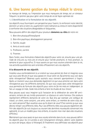 6. Une bonne gestion du temps réduit le stress
Le manque de temps, ou l’impression que nous manquons de temps, est un stresseur
fréquent. Le premier pas pour gérer votre temps de vie de façon optimale est
1. L’identification et la formulation de vos objectifs
Les objectifs nous fournissent une perspective pour l’avenir, ils renforcent notre identité,
donnent un sens à notre vie, augmentent notre tolérance au stress et notre disponibilité
à confronter des situations désagréables et fatiguantes.
Nous pouvons définir des objectifs pour plusieurs domaines ou rôles de notre vie:
1.	 Bien-être physique/fitness/santé
2.	 Bien-être psychique, développement personnel
3.	 Famille, couple
4.	 Amis et cercle social
5.	 Profession, carrière
6.	 Finances
Dans l’ordre, vous formulerez d’abord des objectifs pour votre vie, ensuite pour une période de cinq ans ou trois ans et ensuite pour l’année prochaine, le mois prochain, la
semaine et pour aujourd’hui. Si nous savons ce que nous voulons atteindre dans la vie,
nos activités quotidiennes sont orientées efficacement vers ces objectifs.
A la découverte de nos objectifs
Installez-vous confortablement à un endroit qui vous permet de rêver et imaginez-vous
que vous avez 90 ans et que vous passez en revue votre vie. Qu’aimeriez vous voir dans
cette rétrospective? Observez quels souhaits vous viennent spontanément à l’esprit.
Après un moment vous vous demandez également ce que vous aimeriez voir dans votre
rétrospective pour les différents domaines. Ce que vous voyez dans cette rétrospective
vous permettra de formuler des objectifs pour votre vie (Je me mets en indépendant. Je
fais un voyage en Inde. J’aide mes enfants à faire les études de leur choix.)
Vous pouvez aussi vous imaginer qu’à l’occasion de la célébration de votre 90e anniversaire, certains de vos invités prononcent un discours en votre honneur. Ces orateurs
représentent différents domaines de votre vie. Que dira par exemple une collègue de
travail, un client, votre conjoint, une amie, votre enfant, un membre de votre club, etc.
sur votre personne? Que voudriez-vous qu’ils disent de vous? C’est comme ça que vous
désirez remplir vos différents rôles. Pour vos différents rôles vous pouvez également définir des objectifs (Je suis toujours au courant des dernières nouveautés concernant ma
spécialité. Je suis un modèle pour mes enfants. Je soutien mon mari dans des situations
difficiles.).
Maintenant que vous savez ce que vous voulez atteindre dans la vie, vous pouvez définir
les objectifs pour les 3-5 années à venir (changement d’emploi, obtenir votre diplôme
au cours de langue, séjour à l’étranger). Et finalement vous définissez vos objectifs pour
- 16 -

 