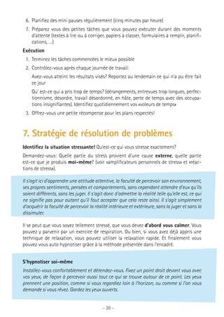 6.	 Planifiez des mini pauses régulièrement (cinq minutes par heure)
7.	 Préparez vous des petites tâches que vous pouvez exécuter durant des moments
d’attente (textes à lire ou à corriger, papiers à classer, formulaires à remplir, planifications, …)
Exécution
1.	 Terminez les tâches commencées le mieux possible
2.	 Contrôlez-vous après chaque journée de travail:
	 Avez-vous atteint les résultats visés? Reportez au lendemain ce qui n’a pu être fait
ce jour
	 Qu’ est-ce qui a pris trop de temps? (dérangements, entrevues trop longues, perfectionnisme, désordre, travail désordonné, en hâte, perte de temps avec des occupations insignifiantes). Identifiez quotidiennement vos «voleurs de temps»
3.	 Offrez-vous une petite récompense pour les plans respectés!

7. Stratégie de résolution de problèmes
Identifiez la situation stressante! Qu’est-ce qui vous stresse exactement?
Demandez-vous: Quelle partie du stress provient d’une cause externe, quelle partie
est-ce que je produis moi-même? (voir «amplificateurs personnels de stress» et «réactions de stress»).
Il s’agit ici d’apprendre une attitude attentive, la faculté de percevoir son environnement,
ses propres sentiments, pensées et comportements, sans cependant attendre d’eux qu’ils
soient différents, sans les juger. Il s’agit donc d’admettre la réalité telle qu’elle est, ce qui
ne signifie pas pour autant qu’il faut accepter que cela reste ainsi. Il s’agit simplement
d’acquérir la faculté de percevoir la réalité intérieure et extérieure, sans la juger et sans la
dissimuler.
Il se peut que vous soyez tellement stressé, que vous devez d’abord vous calmer. Vous
pouvez y parvenir par un exercice de respiration. Ou bien, si vous avez déjà appris une
technique de relaxation, vous pouvez utiliser la relaxation rapide. Et finalement vous
pouvez vous auto hypnotiser grâce à la méthode présentée dans l’encadré.
S’hypnotiser soi-même
Installez-vous confortablement et détendez-vous. Fixez un point droit devant vous avec
vos yeux, de façon à percevoir aussi tout ce qui se trouve autour de ce point. Les yeux
prennent une position, comme si vous regardiez loin à l’horizon, ou comme si l’on vous
demande si vous rêvez. Gardez les yeux ouverts.
- 20 -

 