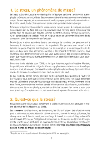1. Le stress, un phénomène de masse?
Le stress, aujourd’hui, tout le monde en parle. Il n’épargne personne : employeurs et employés, chômeurs, parents, élèves. Beaucoup considèrent le stress comme un mal externe
auquel ils sont exposés, et ne reconnaissent pas leur propre part dans le vécu du stress.
Ce sont le travail, le chef, les voisins qui stressent et qui doivent donc changer.
Très souvent également on utilise le stress comme excuse servant à expliquer pourquoi
nous n’avons pas su faire ceci ou cela, pourquoi nous n’avons pas le temps pour les
autres, nous ne pouvons pas écouter, sommes inattentifs, impolis, nerveux ou agressifs.
«C’est parce que je suis stressé». Alors on n’a plus besoin de se donner de la peine et les
autres sont priés de comprendre et d’excuser.
De nos jours, le stress est même devenu une marque de standing. Une personne qui a
beaucoup de stress est une personne très importante. Une personne non stressée est à
la limite suspecte. L’agenda doit toujours être bien rempli, et si un ami appelle afin de
convenir d’une date pour aller dîner ensemble, il doit d’abord s’entendre énumérer tous
les rendez-vous tellement importants que vous avez au cours des prochaines semaines,
avant que vous ne trouviez éventuellement encore un petit espace temps que vous pourrez lui consacrer.
Dans une étude1 réalisée pour l’OGBL et la Ligue luxembourgeoise d’Hygiène Mentale,
les participants à l’étude se plaignaient beaucoup plus souvent du stress au travail que
du stress privé, et un quart des travailleurs et employés au Luxembourg éprouvaient leur
niveau de stress au travail comme étant haut ou même très haut.
Ce que l’individu perçoit comme stressant est très différent d’une personne à l’autre. Ce
qui vaut pour tous, c’est que si l’on souffre d’un stress permanent, l’on risque de tomber
malade. La présente brochure vous explique ce qu’est le stress, montre, comment il naît
et se forme, comment notre mode de pensée influence notre vécu du stress, quelles réactions au stress de nature physique, mentale ou émotive peuvent s’en suivre et vous procure beaucoup d’exemples concrets, qui vous aideront à gérer efficacement votre stress.

2. Qu’est-ce que le stress?
Nous distinguons trois niveaux concernant le stress: les stresseurs, nos attitudes et modes de penser et nos réactions au stress.
Les stresseurs sont les choses, les évènements, les faits qui exigent des efforts de notre
part et que nous pouvons ressentir comme stressant, comme le temps qui presse, les
changements sur le lieu de travail, une surcharge de travail, les embouteillages, du matériel de travail défectueux, l’obligation de rendement ou de réussite ou bien les dérangements. Les stresseurs sont donc les causes externes de stress. Dans l’étude mentionnée
ci-dessus les facteurs suivants ont été cités comme étant les plus fréquents stresseurs
dans le monde du travail au Luxembourg:
1

Enquête sur le stress professionnel; Stimulus, janvier 2006, sur www.ogbl.lu

-3-

 