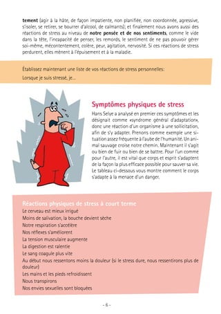 tement (agir à la hâte, de façon impatiente, non planifiée, non coordonnée, agressive,
s’isoler, se retirer, se bourrer d’alcool, de calmants); et finalement nous avons aussi des
réactions de stress au niveau de notre pensée et de nos sentiments, comme le vide
dans la tête, l’incapacité de penser, les remords, le sentiment de ne pas pouvoir gérer
soi-même, mécontentement, colère, peur, agitation, nervosité. Si ces réactions de stress
perdurent, elles mènent à l’épuisement et à la maladie.
Établissez maintenant une liste de vos réactions de stress personnelles:
Lorsque je suis stressé, je…

Symptômes physiques de stress
Hans Selye a analysé en premier ces symptômes et les
désignait comme «syndrome général d’adaptation»,
donc une réaction d’un organisme à une sollicitation,
afin de s’y adapter. Prenons comme exemple une situation assez fréquente à l’aube de l’humanité. Un animal sauvage croise notre chemin. Maintenant il s’agit
ou bien de fuir ou bien de se battre. Pour l’un comme
pour l’autre, il est vital que corps et esprit s’adaptent
de la façon la plus efficace possible pour sauver sa vie.
Le tableau ci-dessous vous montre comment le corps
s’adapte à la menace d’un danger.

Réactions physiques de stress à court terme
Le cerveau est mieux irrigué
Moins de salivation, la bouche devient sèche
Notre respiration s’accélère
Nos réflexes s’améliorent
La tension musculaire augmente
La digestion est ralentie
Le sang coagule plus vite
Au début nous ressentons moins la douleur (si le stress dure, nous ressentirons plus de
douleur)
Les mains et les pieds refroidissent
Nous transpirons
Nos envies sexuelles sont bloquées
-6-

 