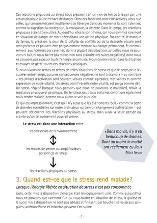 Ces réactions physiques au stress nous préparent en un rien de temps à réagir par une
action physique à une menace de danger. Donc ces fonctions vont être activées, alors que
celles, qui consommeraient inutilement de l’énergie dans ces moments là, sont ralenties,
comme la digestion, la conception, la croissance, la détente. Dans le temps, ces réactions
physiques étaient bien utiles. Aujourd’hui elles le sont moins, car nous sommes rarement
en situation de danger de mort nécessitant une action physique. Par contre, le manque
de temps, la pression, la peur de la défaite, de conflits ou de la descente sociale sont
omniprésents et peuvent être perçus comme menace ou danger permanent. Et contrairement aux hommes des cavernes, dans la plupart des situations actuelles, nous ne pouvons ni fuir, ni nous battre (du moins non sans craindre des suites négatives), donc nous
ne pouvons pas évacuer toute l’énergie accumulée. Nous devons rester dans la situation
et essayer de gérer toutes ces réactions physiques.
Si nous vivons de temps en temps de telles situations de stress et que le corps peut récupérer entre-temps, aucunes conséquences négatives ne sont à craindre – au contraire
– ces phases d’activation sont souvent vécues comme agréables, motivantes et comme
expression de notre vitalité. Un stress positif réveille notre vitalité, est perçu comme défi.
Un stress négatif (lorsque nous pensons que nous ne pourrons le maîtriser), réduit la
résistance physique et psychique. Un tel stress peut sous certaines conditions également
nous rendre malade, comme nous allons le voir plus loin.
Ce qui est impressionnant, c’est qu’il n’y a pas que les événements réels - comme la perte
de données essentielles sur notre ordinateur, ou bien un changement d’affectation – qui
peuvent déclencher des réactions physiques au stress, mais aussi la seule pensée ou
crainte qu’un tel événement pourrait arriver.
Le stress est donc une interaction entre
les stresseurs de l’environnement



les modes de penser ou amplificateurs
personnels de stress



«Dans ma vie, il y a eu
beaucoup de drames.
Dont au moins la moitié
ont réellement eu lieu»
Mark Twain

les réactions physiques du stress

3. Quand est-ce que le stress rend malade?
Lorsque l’énergie libérée en situation de stress n’est pas consommée
Jadis, cette mise à disposition d’énergie était biologiquement utile. Comme aujourd’hui
nous ne pouvons que rarement fuir ou nous battre en situation de stress, la graisse et
le sucre mis à disposition ne sont pas utilisés et finissent par boucher les vaisseaux sanguins; artériosclérose et infarctus peuvent s’en suivre.
-7-

 